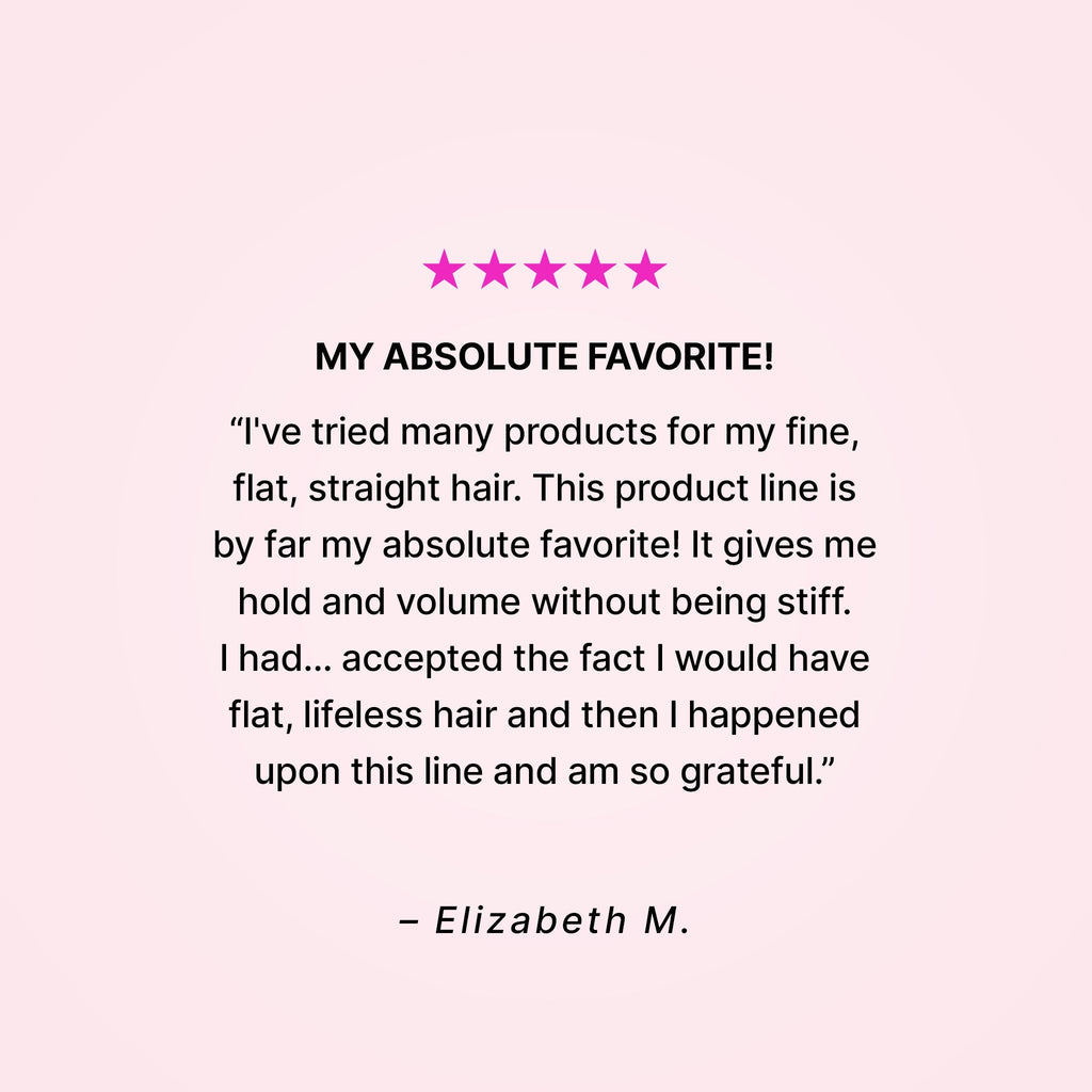 Five stars. My absolute favorite! “I’ve tried many products for my fine, flat, straight hair. This product line is by far my absolute favorite! It gives me hold and volume without being stiff. I had… accepted the fact that I would have flat, lifeless hair and then I happened upon this line and am so grateful.” - Elizabeth M.