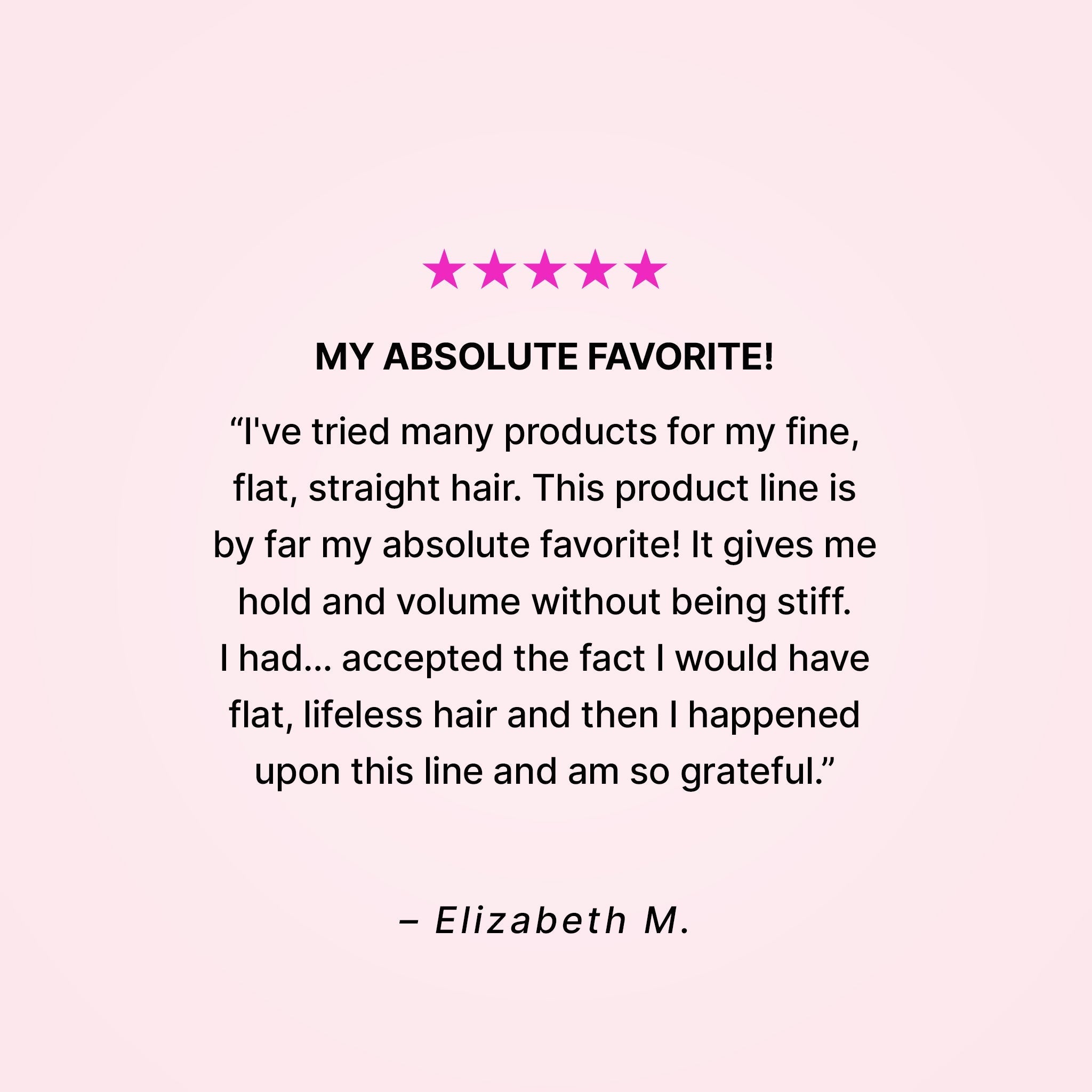 Five stars. My absolute favorite! “I’ve tried many products for my fine, flat, straight hair. This product line is by far my absolute favorite! It gives me hold and volume without being stiff. I had… accepted the fact that I would have flat, lifeless hair and then I happened upon this line and am so grateful.” - Elizabeth M.