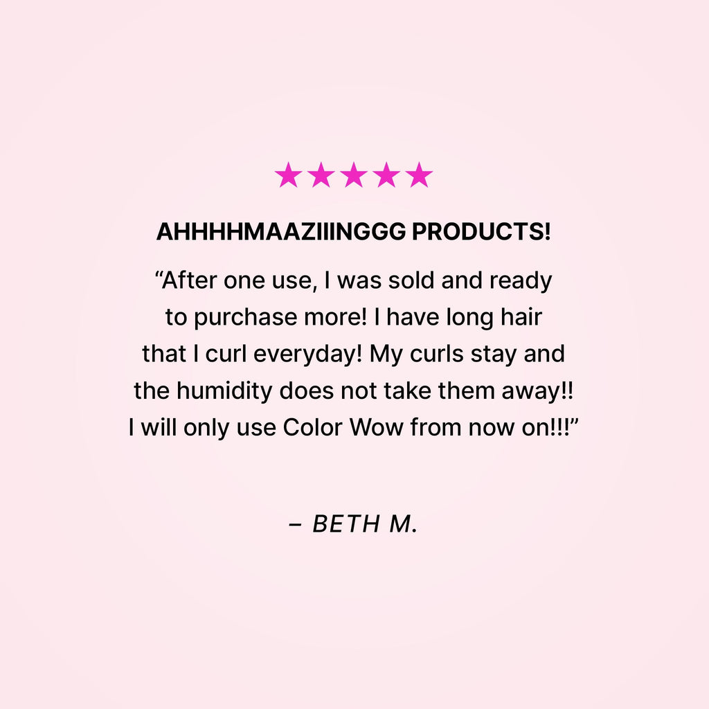 Five stars. AHHHHMAAZIIINGGG PRODUCTS! “After one use, I was sold and ready to purchase more! I have long hair that I curl everyday! My curls stay and the humidity does not take them away!! I will only use Color Wow from now on!!” - Beth M.