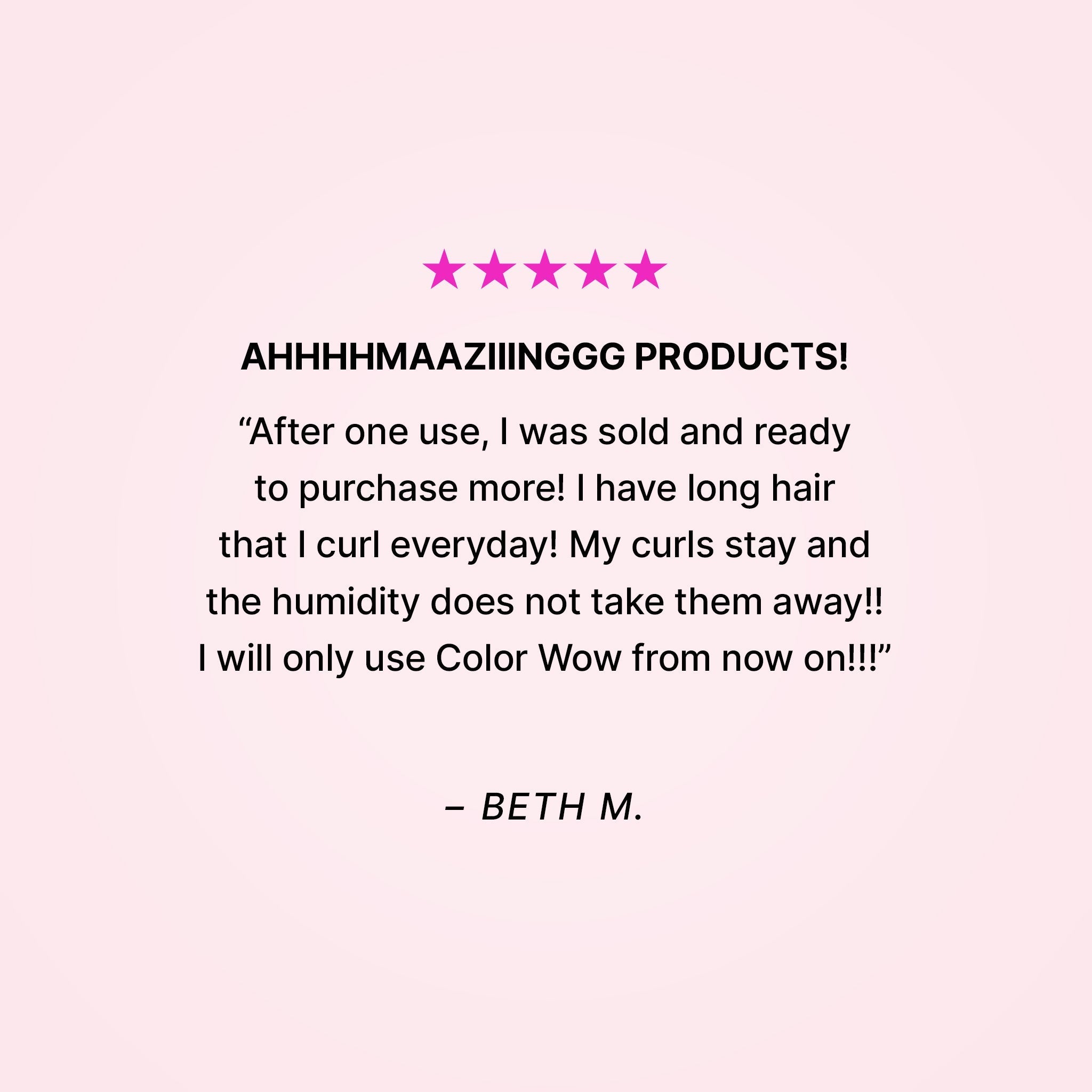 Five stars. AHHHHMAAZIIINGGG PRODUCTS! “After one use, I was sold and ready to purchase more! I have long hair that I curl everyday! My curls stay and the humidity does not take them away!! I will only use Color Wow from now on!!” - Beth M.