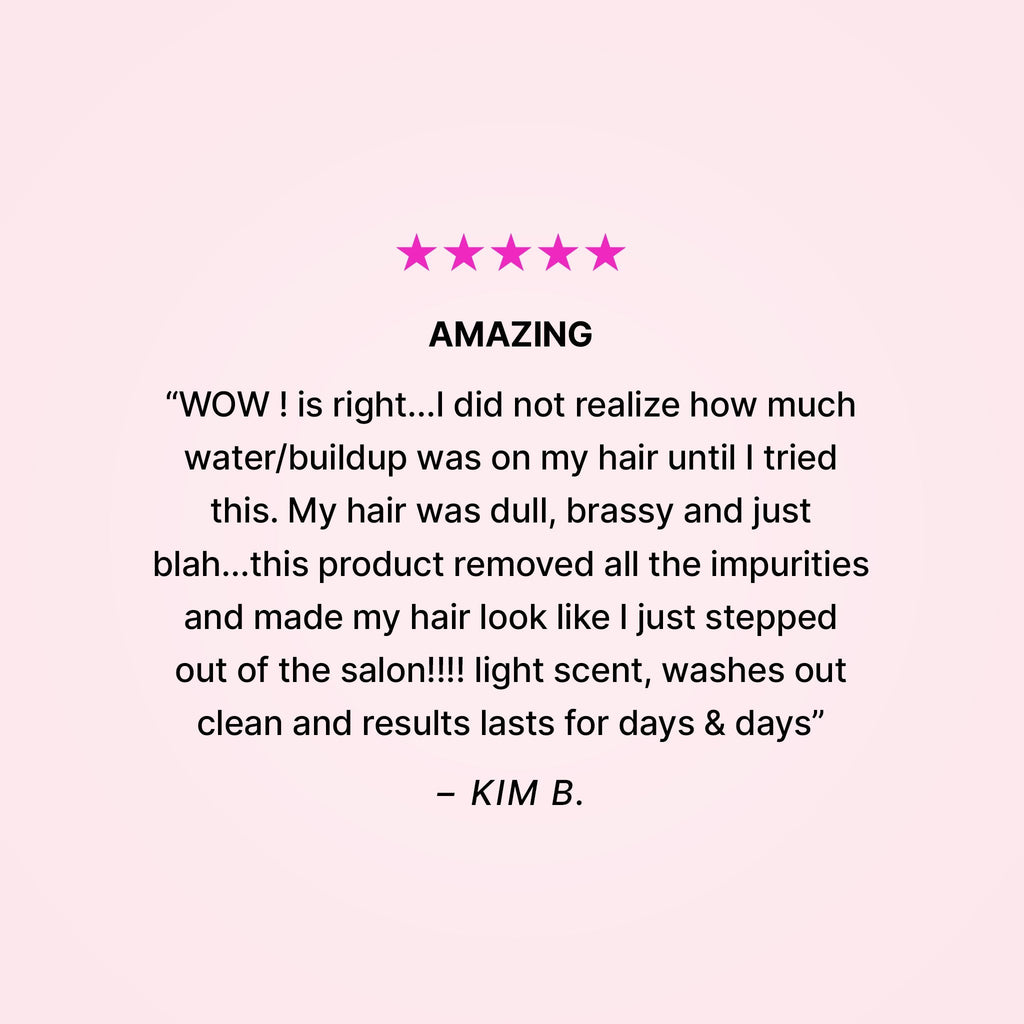 Five stars. Amazing. “WOW! is right… I did not realize how much water/buildup was on my hair until I tried this. My hair was dull, brassy and just blah… this product removed all the impurities and made my hair look like I just stepped out of the salon!!! Light scent, washes out clean and results last for days & days” - Kim B.