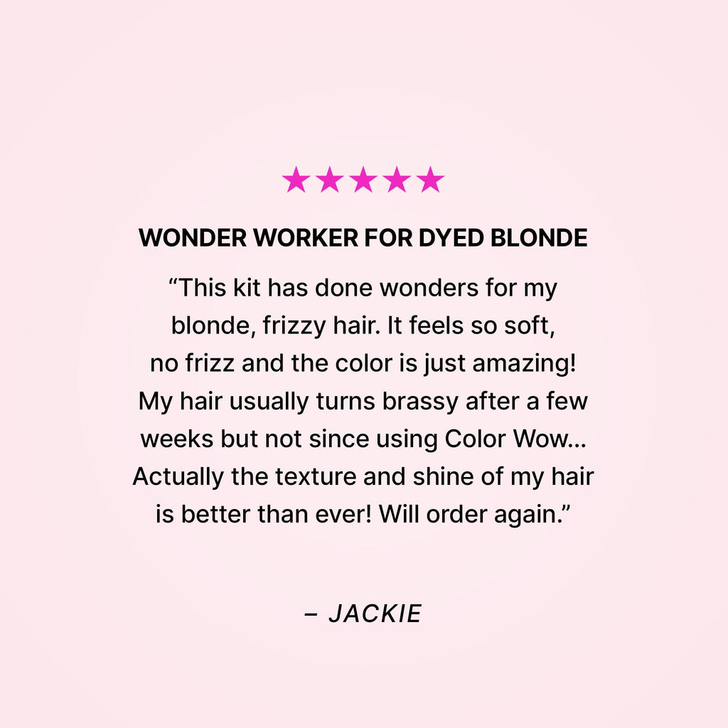 Five stars. Wonder worker for dyed blonde. “This kit has done wonders for my blonde, frizzy hair. It feels so soft, no frizz and the color is just amazing! My hair usually turns brassy after a few weeks but not since using Color Wow… Actually the texture and shine of my hair is better than ever! Will order again.” - Jackie