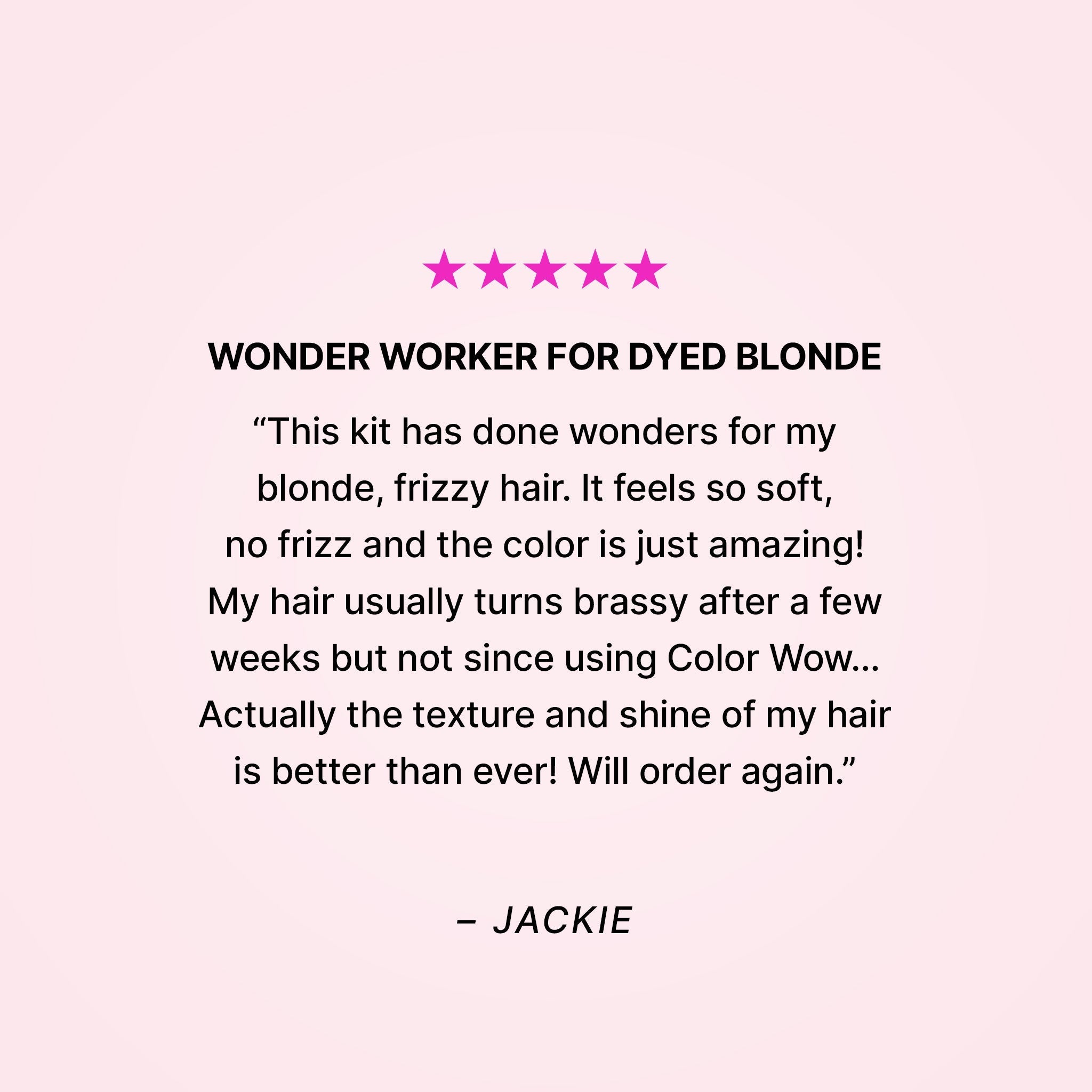 Five stars. Wonder worker for dyed blonde. “This kit has done wonders for my blonde, frizzy hair. It feels so soft, no frizz and the color is just amazing! My hair usually turns brassy after a few weeks but not since using Color Wow… Actually the texture and shine of my hair is better than ever! Will order again.” - Jackie