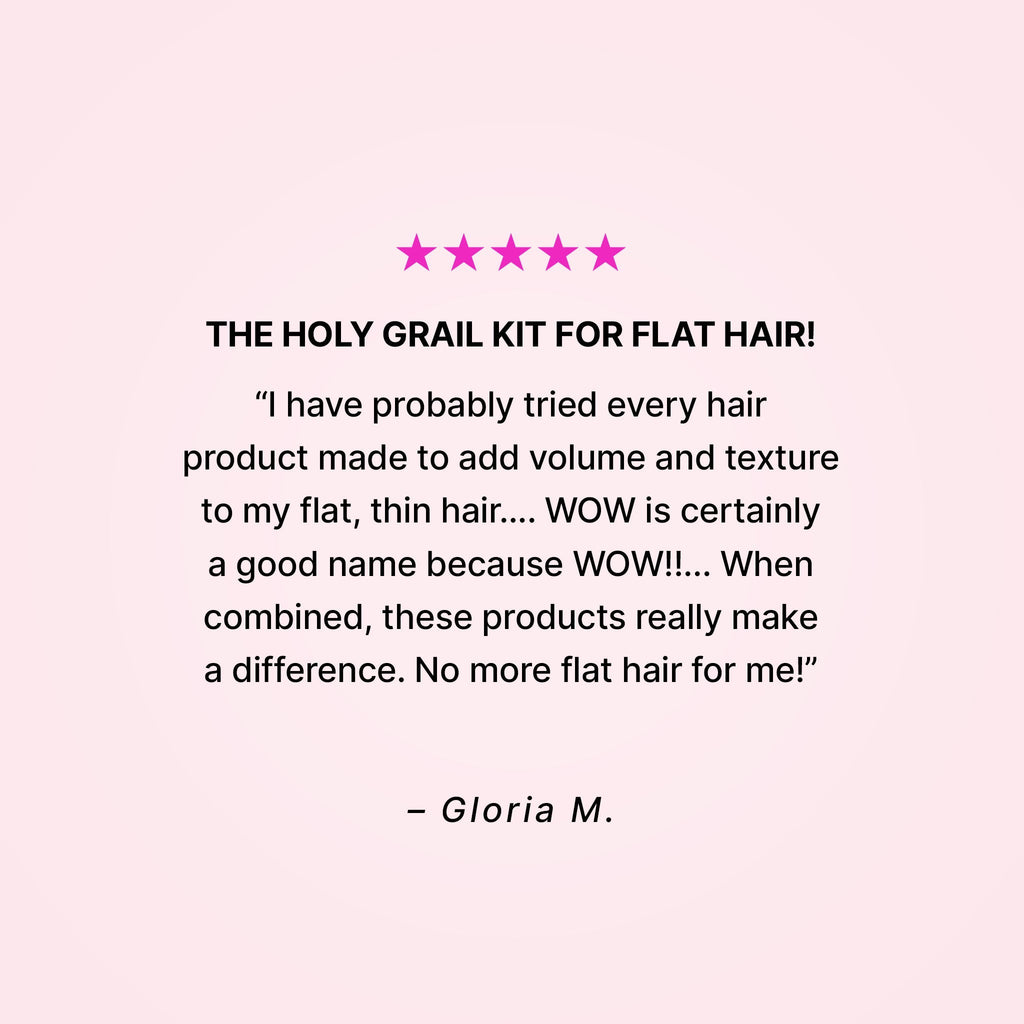 Five stars. The holy grail kit for flat hair! “I have probably tried every hair product made to add volume and texture to my flat, thin hair… WOW is certainly a good name because WOW!!... When combined, these products really make a difference. No more flat hair for me!” - Gloria M.