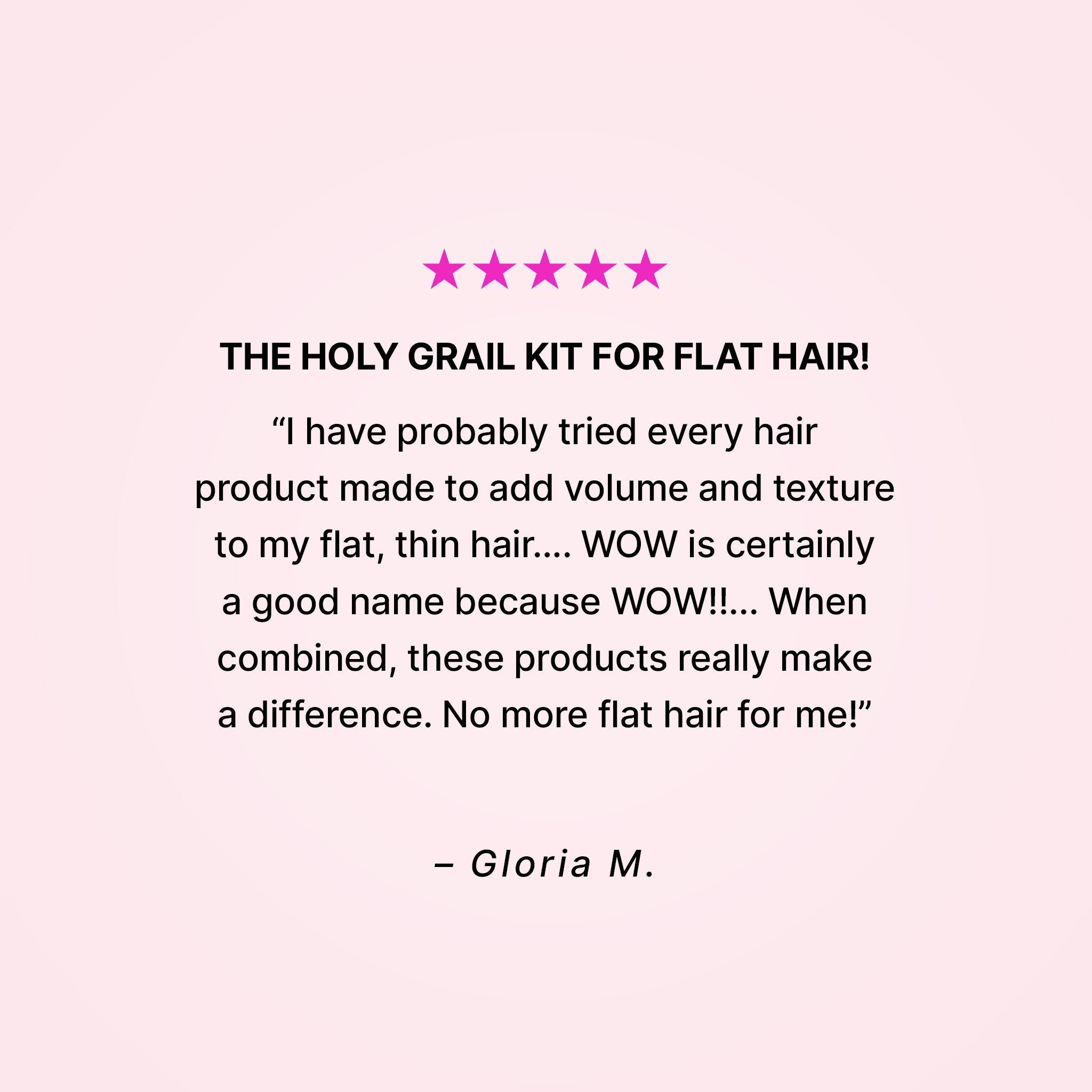 Five stars. The holy grail kit for flat hair! “I have probably tried every hair product made to add volume and texture to my flat, thin hair… WOW is certainly a good name because WOW!!... When combined, these products really make a difference. No more flat hair for me!” - Gloria M.
