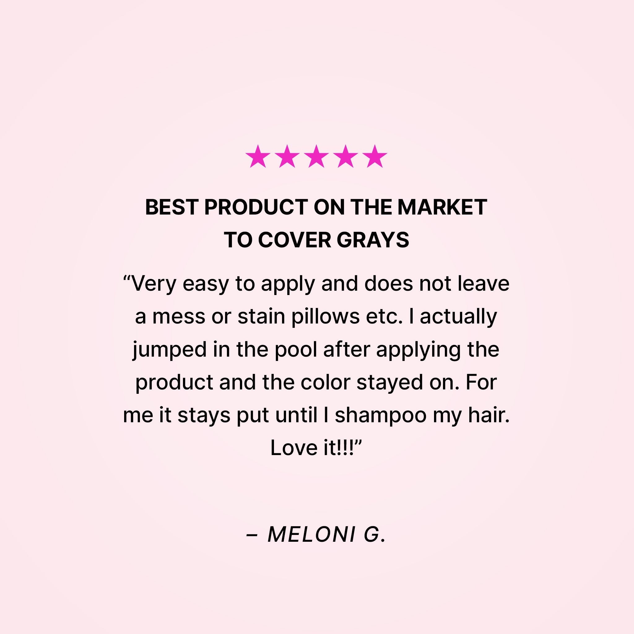 Five stars. Best product on the market to cover grays. “Very easy to apply and does not leave a mess or stain pillows etc. I actually jumped in the pool after applying the product and the color stayed on. For me it stays put until I shampoo my hair. Love it!!!” - Meloni G.