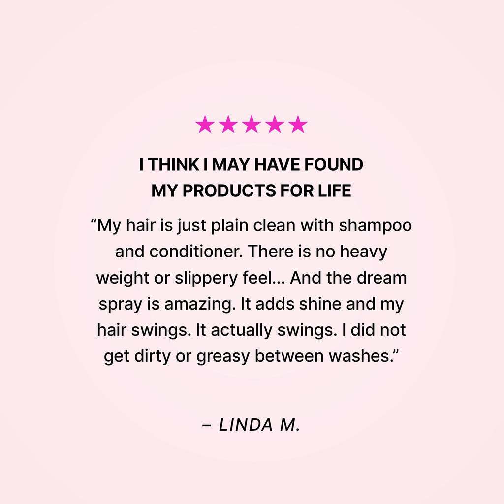 Five stars. I think I may have found my products for life. “My hair is just plain clean with shampoo and conditioner. There is no heavy weight or slippery feel… And the dream spray is amazing. It adds shine and my hair swings. It actually swings. I did not get dirty or greasy between washes.” - Linda M.