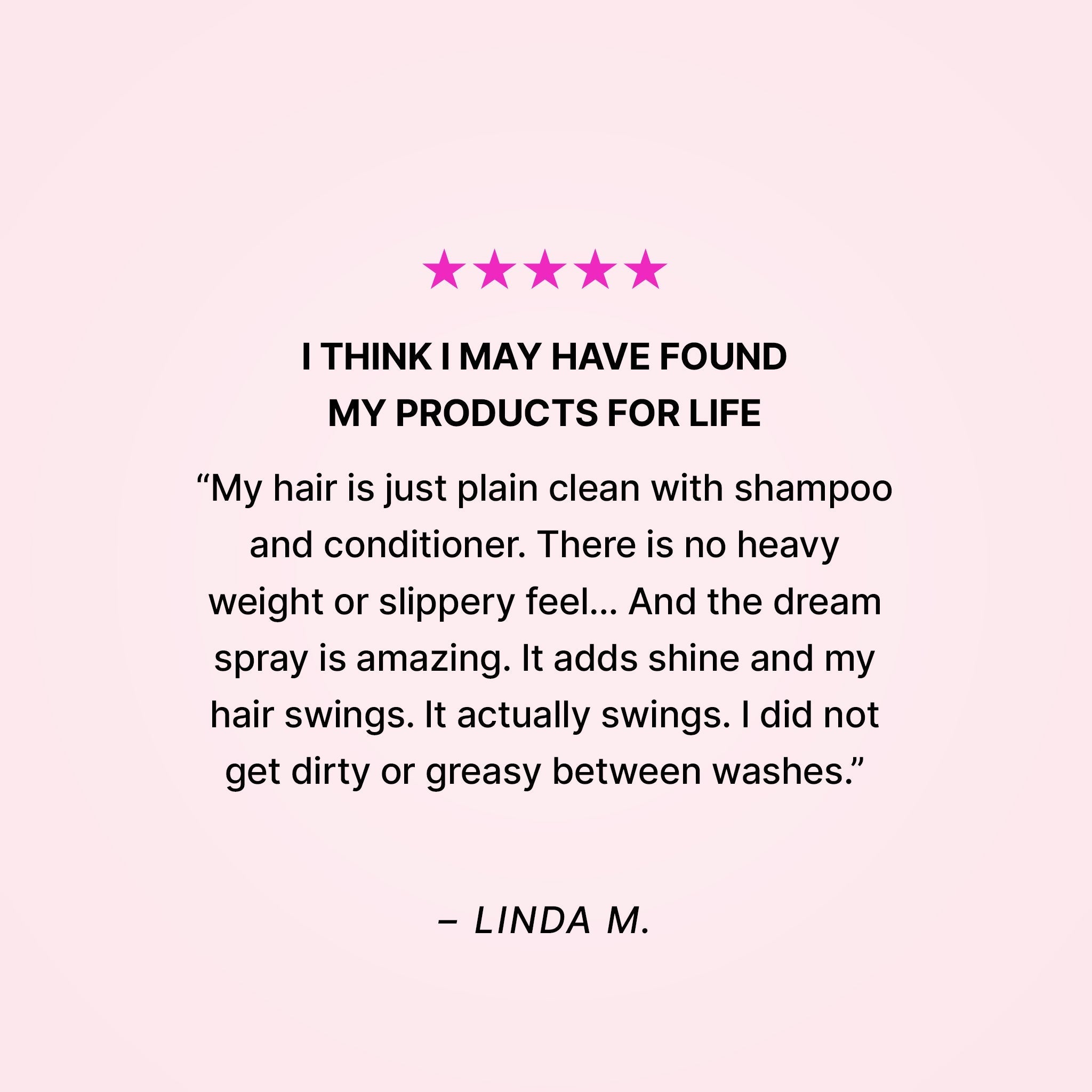 Five stars. I think I may have found my products for life. “My hair is just plain clean with shampoo and conditioner. There is no heavy weight or slippery feel… And the dream spray is amazing. It adds shine and my hair swings. It actually swings. I did not get dirty or greasy between washes.” - Linda M.