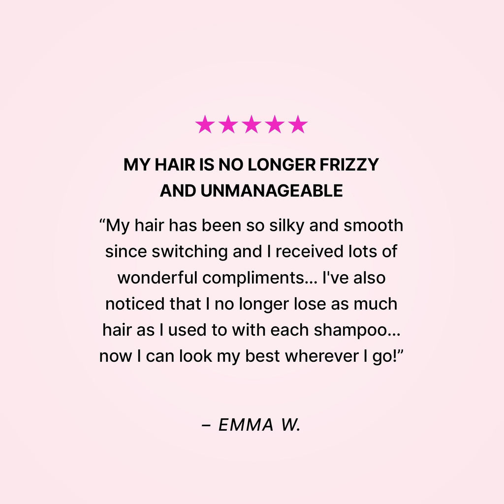 Five stars. My hair is no longer frizzy and unmanageable. “My hair has been so silky and smooth since switching and I received lots of wonderful compliments… I’ve also noticed that I no longer lose as much hair as I used to with each shampoo… now I can look my best wherever I go!” - Emma W.