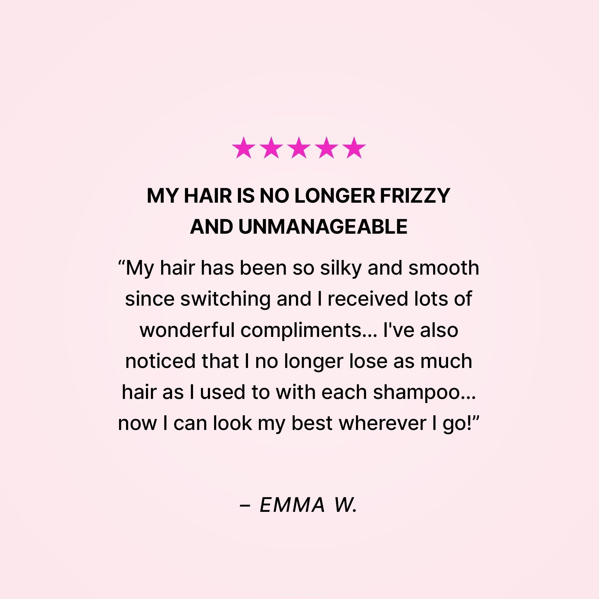 Five stars. My hair is no longer frizzy and unmanageable. “My hair has been so silky and smooth since switching and I received lots of wonderful compliments… I’ve also noticed that I no longer lose as much hair as I used to with each shampoo… now I can look my best wherever I go!” - Emma W.