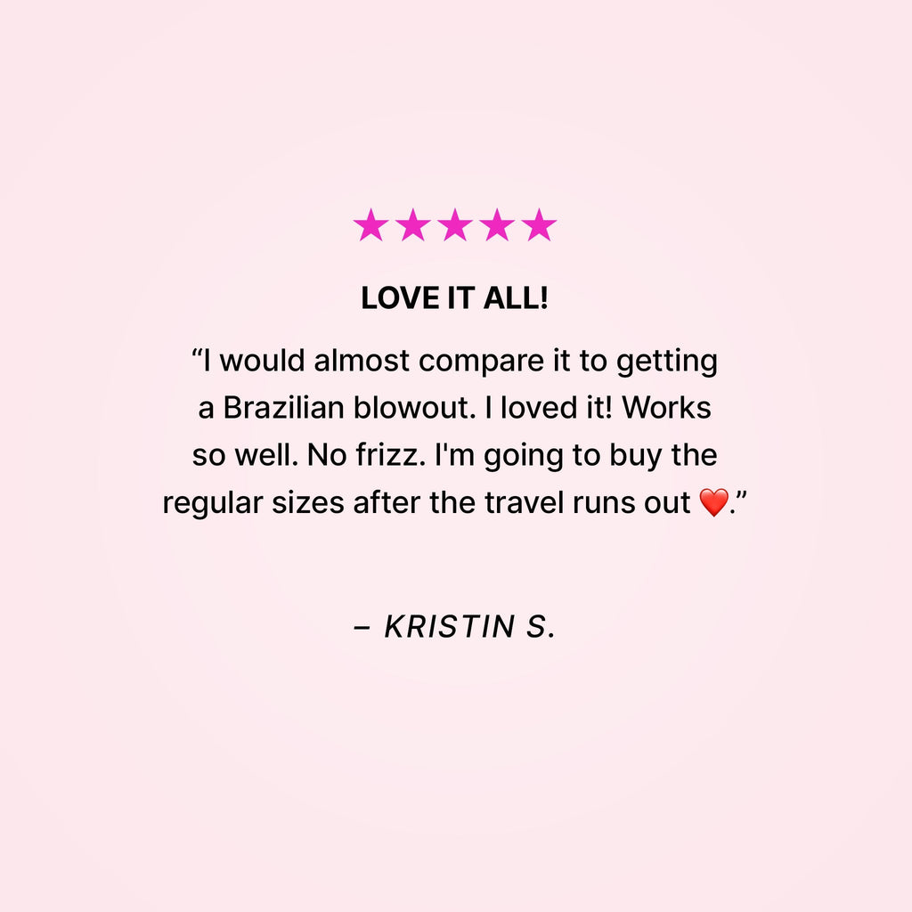 Five stars. Love it all! “I would almost compare it to getting a Brazilian blowout. I loved it! Works so well. No frizz. I’m going to buy the regular sizes after the travel runs out ❤️.” - Kristin S.
