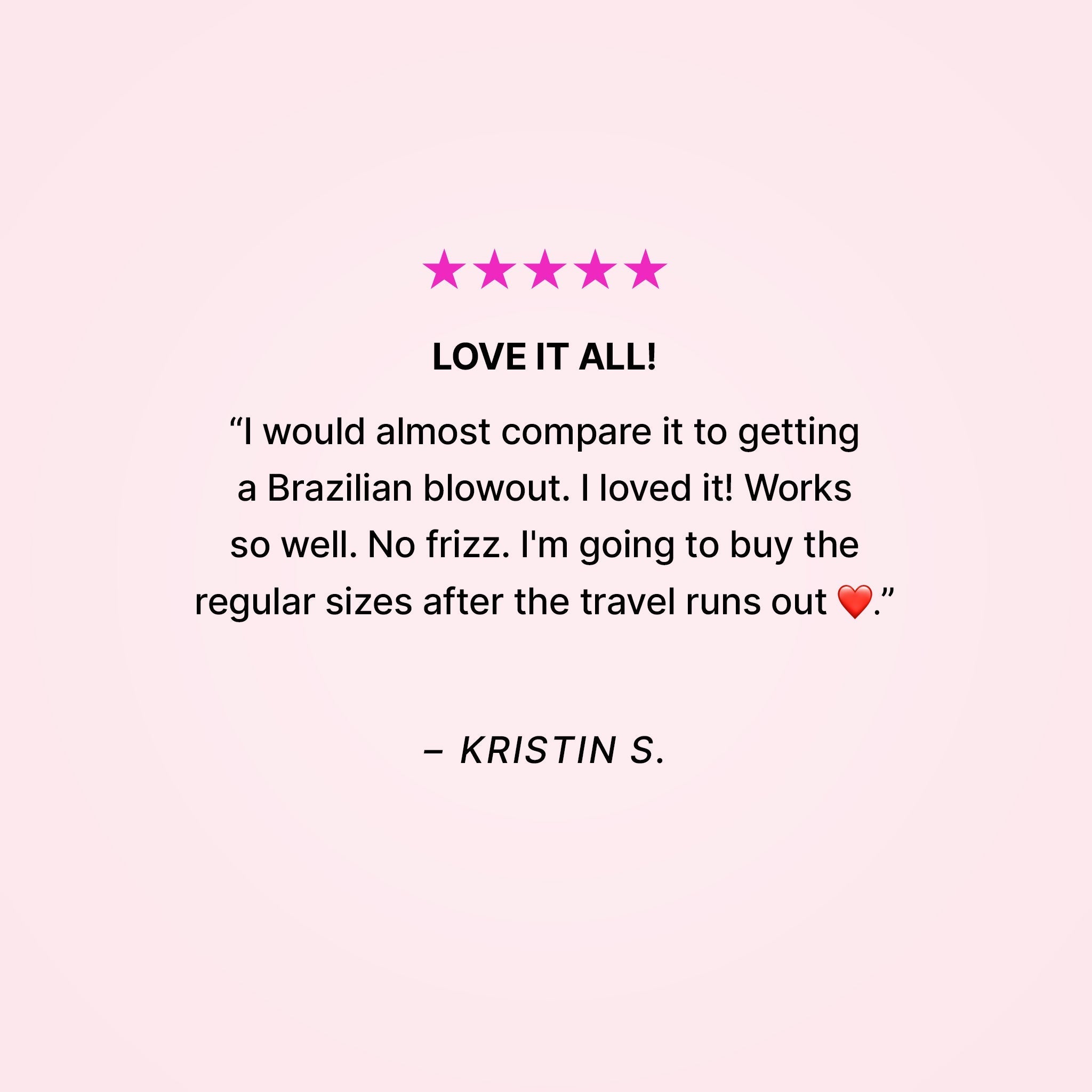Five stars. Love it all! “I would almost compare it to getting a Brazilian blowout. I loved it! Works so well. No frizz. I’m going to buy the regular sizes after the travel runs out ❤️.” - Kristin S.