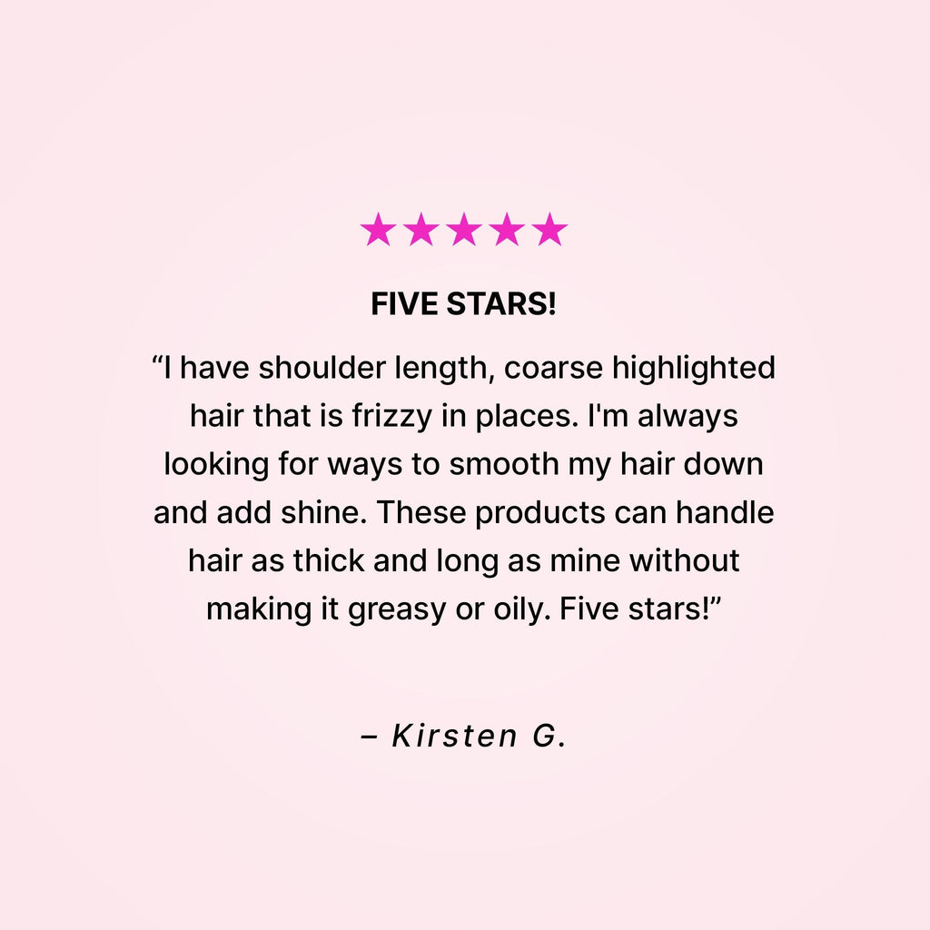 Five stars! “I have shoulder length, coarse highlighted hair that is frizzy in places. I’m always looking for ways to smooth my hair down and add shine. These products can handle hair as thick and long as mine without making it greasy or oily. Five stars!” - Kirsten G.