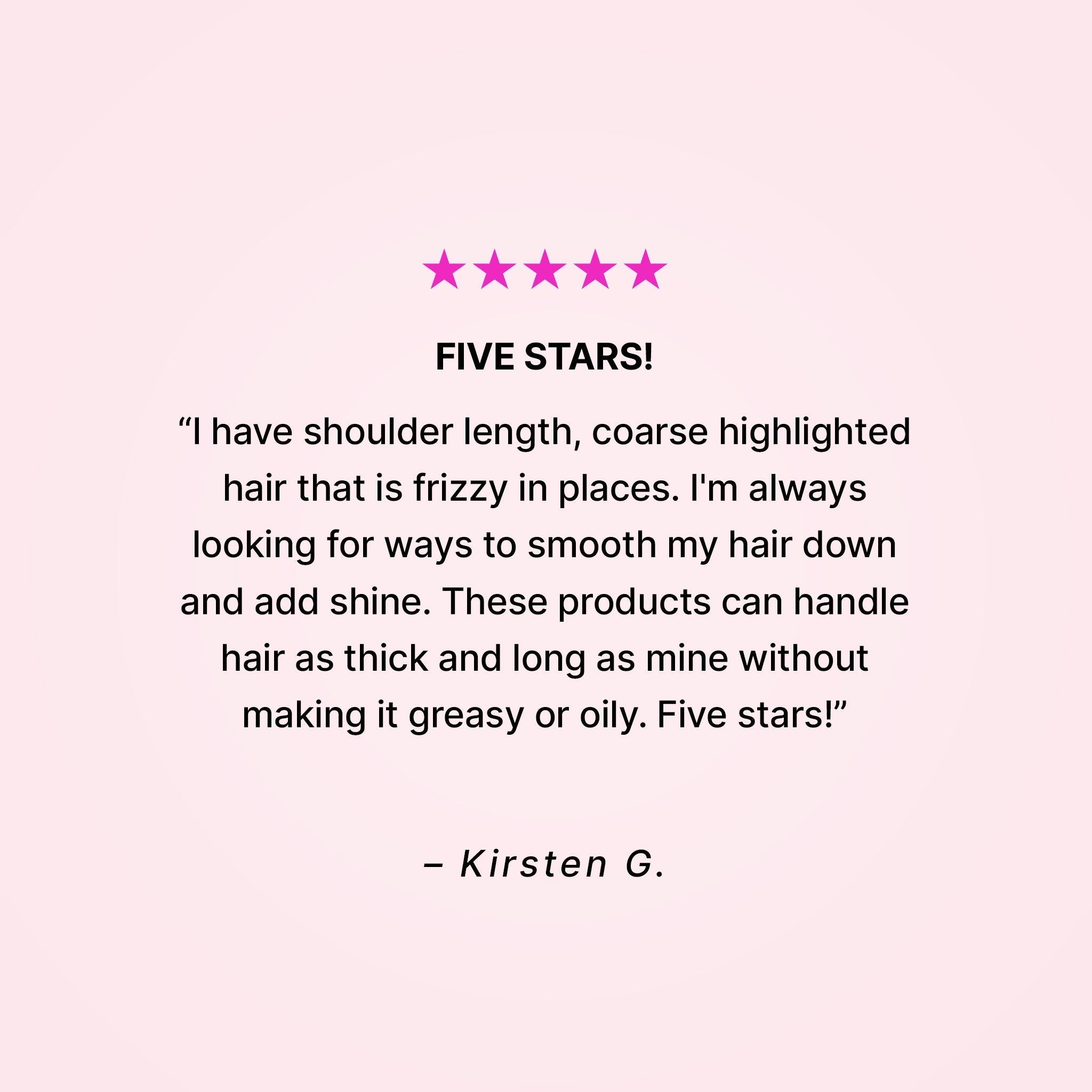 Five stars! “I have shoulder length, coarse highlighted hair that is frizzy in places. I’m always looking for ways to smooth my hair down and add shine. These products can handle hair as thick and long as mine without making it greasy or oily. Five stars!” - Kirsten G.